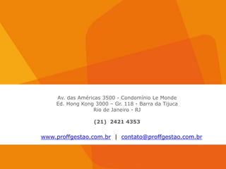 Av. das Américas 3500 - Condomínio Le Monde
    Ed. Hong Kong 3000 – Gr. 118 - Barra da Tijuca
                 Rio de Janeiro - RJ

                  (21) 2421 4353


www.proffgestao.com.br | contato@proffgestao.com.br
 
