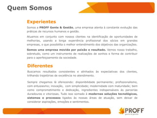 Quem Somos

    Experientes
    Somos a PROFF Gente & Gestão, uma empresa atenta à constante evolução das
    práticas de recursos humanos e gestão.

    Atuamos em conjunto com nossos clientes na identificação de oportunidades de
    melhorias, usando a longa experiência profissional dos sócios em grandes
    empresas, o que possibilita o melhor entendimento dos objetivos das organizações.

    Somos uma empresa movida por paixão e resultado. Vemos nosso trabalho,
    sobretudo, como um instrumento de realizações de sonhos e forma de contribuir
    para o aperfeiçoamento da sociedade.


    Diferentes
    Buscamos resultados consistentes e alinhados às expectativas dos clientes,
    trilhando trajetórias de excelência no atendimento.

    Sempre chegamos lá oferecendo: disponibilidade permanente; profissionalismo,
    com entusiasmo; inovação, com simplicidade; modernidade com maturidade; bem
    como comprometimento e dedicação, ingredientes indispensáveis às parcerias
    duradouras e vitoriosas. Tudo isso somado à modernas soluções tecnológicas,
    sistemas e processos ligados às nossas áreas de atuação, sem deixar de
    considerar aspirações, emoções e sentimentos.
 