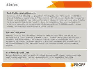 Sócios

Rodolfo Bernardes Roquette
Economista pela PUC-GO (UCG), pós-graduado em Marketing (FGV-RJ) e MBA Executivo pelo IBMEC-SP
(Insper). Trabalhou na área comercial da AmBev, incluindo trade mkt, vendas e distribuição. Migrou para o
Recursos Humanos da InBev, responsável por Treinamento e Desenvolvimento na América Latina. Trabalhou
nas diretorias de RH do Unibanco, Ponto Frio e Senac Rio, nestas últimas duas como head da área. No
Unibanco, foi responsável por Recrutamento e Seleção, superando mais de 1000 contratações mensais,
incluindo Programa Trainee e recrutamento de MBA no Exterior.



Patricia Gonçalves
Graduada em Direito (Univ. Gama Filho) com MBA em Marketing (IBMEC-RJ), é especializada em
Gerenciamento de Equipes de Vendas de Alta Performance (IBMEC-SP). Atuou na área administrativa na
Companhia Siderúrgica Nacional (CSN) e na área Comercial e de RH de multinacionais como: GE
Corporation, IBM do Brasil e ADP Brasil. Desde 2006, atua como Diretora Executiva em Consultorias de
Recursos Humanos (eixo RJ/SP). Experiência internacional em treinamentos de e-learning (México e
Inglaterra).




FF4 Participações Ltda
Private Equity formado por profissionais de larga experiência em empresa privada
líder em seu segmento com modelo de gestão reconhecida pelo mercado.
 