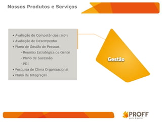 Nossos Produtos e Serviços




 • Avaliação de Competências    (360º)

 • Avaliação de Desempenho
 • Plano de Gestão de Pessoas
     - Reunião Estratégica de Gente
     - Plano de Sucessão
     - PDI
 • Pesquisa de Clima Organizacional
 • Plano de Integração
 