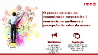 O grande objetivo da
comunicação corporativa é
construir ou melhorar a
percepção de valor da marca
Visibilidade
Quantas
pessoas
conhecem a
nossa
marca?
Reputação
Que imagem o
mercado tem
da nossa
marca?
 