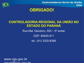 OBRIGADO!
CONTROLADORIA-REGIONAL DA UNIÃO NO
ESTADO DO PARANÁ
Rua Mal. Deodoro, 555 – 5º andar
CEP: 80020-911
tel.: (41) 3320-8386

www.cgu.gov.br

 