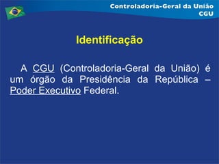 Identificação
A CGU (Controladoria-Geral da União) é
um órgão da Presidência da República –
Poder Executivo Federal.

 