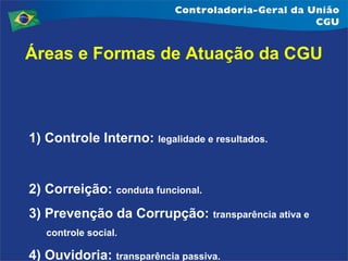 Áreas e Formas de Atuação da CGU

1) Controle Interno: legalidade e resultados.

2) Correição: conduta funcional.
3) Prevenção da Corrupção: transparência ativa e
controle social.

4) Ouvidoria: transparência passiva.

 