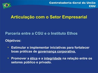 Articulação com o Setor Empresarial

Parceria entre a CGU e o Instituto Ethos
Objetivos:
• Estimular e implementar iniciativas para fortalecer
boas práticas de governança corporativa.
• Promover a ética e a integridade na relação entre os
setores público e privado.

 