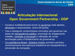 Articulação internacional
Open Government Partnership - OGP
• Iniciativa multilateral para tornar os governos mais abertos,
eficientes e responsáveis: reúne 58 países.
• Visa a assegurar compromissos concretos dos governos nas
áreas de transparência pública, promoção do engajamento
cidadão, combate a corrupção e utilização de novas
tecnologias para o fortalecimento da governança.
• Co-presidência Brasil - Estados Unidos (primeiro período):
reconhecimento dos esforços brasileiros em transparência e
prevenção da corrupção.

 