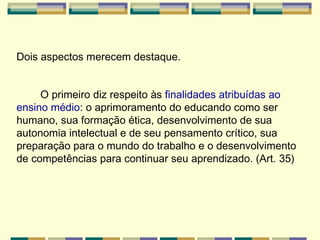 Dois aspectos merecem destaque.  O primeiro diz respeito às  finalidades atribuídas ao ensino médio : o aprimoramento do educando como ser humano, sua formação ética, desenvolvimento de sua autonomia intelectual e de seu pensamento crítico, sua preparação para o mundo do trabalho e o desenvolvimento de competências para continuar seu aprendizado. (Art. 35)   