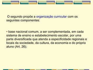O segundo propõe a  organização curricular  com os seguintes componentes: •  base nacional comum, a ser complementada, em cada sistema de ensino e   estabelecimento escolar, por uma parte diversificada que atenda a especificidade regionais e locais da sociedade, da cultura, da economia e do próprio   aluno (Art. 26); 
