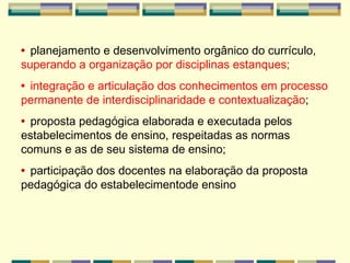 •  planejamento e desenvolvimento orgânico do currículo,  superando a organização   por disciplinas estanques; •  integração e articulação dos conhecimentos em processo permanente de interdisciplinaridade e contextualização ; •  proposta pedagógica elaborada e executada pelos estabelecimentos de ensino,   respeitadas as normas comuns e as de seu sistema de ensino; •  participação dos docentes na elaboração da proposta pedagógica do estabelecimentode ensino 
