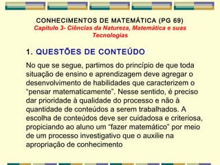 CONHECIMENTOS DE MATEMÁTICA (PG 69) Capitulo 3- Ciências da Natureza, Matemática e suas Tecnologias 1.  QUESTÕES DE CONTEÚDO No que se segue, partimos do princípio de que toda situação de ensino e aprendizagem deve agregar o desenvolvimento de habilidades que caracterizem o “pensar matematicamente”. Nesse sentido, é preciso dar prioridade à qualidade do processo e não à quantidade de conteúdos a serem trabalhados. A escolha de conteúdos deve ser cuidadosa e criteriosa, propiciando ao aluno um “fazer matemático” por meio de um processo investigativo que o auxilie na apropriação de conhecimento   