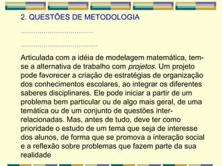 2. QUESTÕES DE METODOLOGIA ................................... ..................................... Articulada com a idéia de modelagem matemática, tem-se a alternativa de trabalho com  projetos.  Um projeto pode favorecer a criação de estratégias de organização dos conhecimentos escolares, ao integrar os diferentes saberes disciplinares. Ele pode iniciar a partir de um problema bem particular ou de algo mais geral, de uma temática ou de um conjunto de questões inter-relacionadas. Mas, antes de tudo, deve ter como prioridade o estudo de um tema que seja de interesse dos alunos, de forma que se promova a interação social e a reflexão sobre problemas que fazem parte da sua realidade   