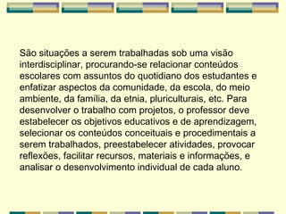 São situações a serem trabalhadas sob uma visão interdisciplinar, procurando-se relacionar conteúdos escolares com assuntos do quotidiano dos estudantes e enfatizar aspectos da comunidade, da escola, do meio ambiente, da família, da etnia, pluriculturais, etc. Para desenvolver o trabalho com projetos, o professor deve estabelecer os objetivos educativos e de aprendizagem, selecionar os conteúdos conceituais e procedimentais a serem trabalhados, preestabelecer atividades, provocar reflexões, facilitar recursos, materiais e informações, e analisar o desenvolvimento individual de cada aluno.   