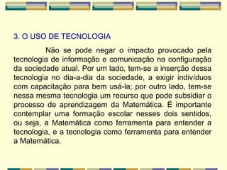 3. O USO DE TECNOLOGIA Não se pode negar o impacto provocado pela tecnologia de informação e comunicação na configuração da sociedade atual. Por um lado, tem-se a inserção dessa tecnologia no dia-a-dia da sociedade, a exigir indivíduos com capacitação para bem usá-la; por outro lado, tem-se nessa mesma tecnologia um recurso que pode subsidiar o processo de aprendizagem da Matemática. É importante contemplar uma formação escolar nesses dois sentidos, ou seja, a Matemática como ferramenta para entender a tecnologia, e a tecnologia como ferramenta para entender a Matemática. 