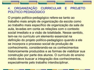 4. ORGANIZAÇÃO CURRICULAR E PROJETO POLÍTICO PEDAGÓGICO O projeto político-pedagógico refere-se tanto ao trabalho mais amplo de organização da escola como ao trabalho mais específico de organização da sala de aula, levadas em conta as relações com o contexto social imediato e a visão de totalidade. Nesse sentido, tem-se no currículo um elemento essencial na definição do projeto político-pedagógico quando a ele se incorpora o processo social de produção de conhecimento, considerando-se os conhecimentos historicamente produzidos e as formas de viabilizar sua construção por parte dos alunos. O currículo do ensino médio deve buscar a integração dos conhecimentos, especialmente pelo trabalho interdisciplinar.  
