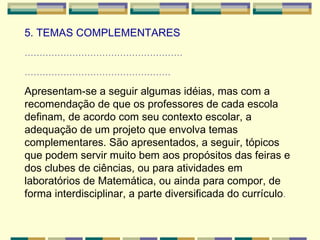 5. TEMAS COMPLEMENTARES  ..................................................... ................................................. Apresentam-se a seguir algumas idéias, mas com a recomendação de que os professores de cada escola definam, de acordo com seu contexto escolar, a adequação de um projeto que envolva temas complementares. São apresentados, a seguir, tópicos que podem servir muito bem aos propósitos das feiras e dos clubes de ciências, ou para atividades em laboratórios de Matemática, ou ainda para compor, de forma interdisciplinar, a parte diversificada do currículo .   