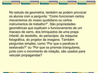 No estudo da geometria, também se podem provocar os alunos com a pergunta: “Como funcionam certos mecanismos do nosso quotidiano ou certos instrumentos de trabalho?”. São propriedades geométricas que explicam o funcionamento de um macaco de carro, dos brinquedos de uma praça infantil, do teodolito, do periscópio, da máquina fotográfica, do projetor de imagens. Também perguntas simples, como “Por que o parafuso é sextavado?” ou “Por que os prismas triangulares, junto com o movimento de rotação, são usados para veicular propagandas?   