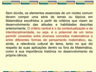 Sem dúvida, os elementos essenciais de um núcleo comum devem compor uma série de temas ou tópicos em Matemática escolhidos a partir de critérios que visam ao desenvolvimento das atitudes e habilidades descritas anteriormente.  O critério central é o da contextualização e da interdisciplinaridade, ou seja, é o potencial de um tema permitir conexões entre diversos conceitos matemáticos e entre diferentes formas de pensamento matemático , ou, ainda, a relevância cultural do tema, tanto no que diz respeito às suas aplicações dentro ou fora da Matemática, como à sua importância histórica no desenvolvimento da própria ciência. 