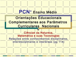 PCN +   Ensino Médio  Orientações Educacionais   Complementares   aos Parâmetros  Curriculares  Nacionais   Ciências da Natureza, Matemática e suas Tecnologias Relações entre conhecimentos disciplinares, interdisciplinares e interáreas (pg 114) 