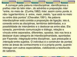 A começar pela palavra interdisciplinar, identificamos o prefixo  inter  do latin inter-, do advérbio e preposição  inter  “entre, no meio de  (Cunha,1982)  Inter,  assim como  ponte,  é não- lugar/território; é  entre,  meio ,médio , “que está no meio ou entre dois pontos” (Chevalier,1991). Na palavra interdisciplinar está contida a proposição de ligação, isto é, conexão entre as disciplinas, territórios delimitados, e a possibilidade de intercâmbio e o deslocar-se entre elas. Ela conecta, permitindo comunicação e diálogo, relação e vínculo entre separados, diferentes, opostos. Isto nos leva a destacar duas categoria de interdisciplinaridade, apontadas por Fazenda:  integração  entre disciplinas , que pressupõe a  interação  entre sujeitos. O indivíduo é o construtor de pontes entre as áreas de conhecimento e é a própria ponte, quando interage com outros especialistas, viabilizando a teia/tecido de saberes. 