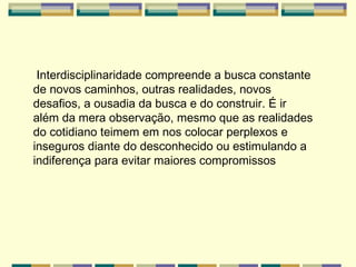 Interdisciplinaridade compreende a busca constante de novos caminhos, outras realidades, novos desafios, a ousadia da busca e do construir. É ir além da mera observação, mesmo que as realidades do cotidiano teimem em nos colocar perplexos e inseguros diante do desconhecido ou estimulando a indiferença para evitar maiores compromissos   