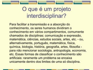 O que é um projeto interdisciplinar? Para facilitar a transmissão e a absorção do conhecimento, os seres humanos dividiram o conhecimento em vários compartimentos, comumente chamados de disciplinas: comunicação e expressão, matemática, ciências, estudos sociais, artes, etc. - ou, alternativamente, português, matemática, física, química, biologia, história, geografia, artes, filosofia - para não mencionar sociologia, antropologia, economia, etc. Essas formas de classificar o conhecimento são artificiais: raramente um problema se encaixa unicamente dentro dos limites de uma só disciplina.  