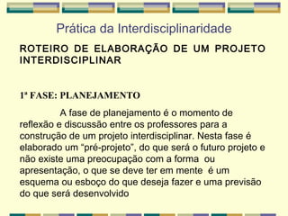 Prática da Interdisciplinaridade ROTEIRO DE ELABORAÇÃO DE UM PROJETO INTERDISCIPLINAR   1ª FASE: PLANEJAMENTO A fase de planejamento é o momento de reflexão e discussão entre os professores para a construção de um projeto interdisciplinar. Nesta fase é elaborado um “pré-projeto”, do que será o futuro projeto e não existe uma preocupação com a forma  ou apresentação, o que se deve ter em mente  é um esquema ou esboço do que deseja fazer e uma previsão do que será desenvolvido   