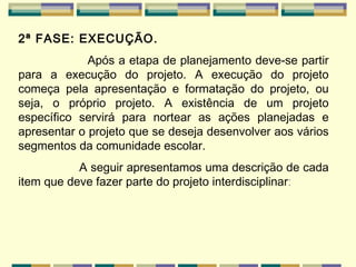 2ª FASE: EXECUÇÃO. Após a etapa de planejamento deve-se partir para a execução do projeto. A execução do projeto começa pela apresentação e formatação do projeto, ou seja, o próprio projeto. A existência de um projeto específico servirá para nortear as ações planejadas e apresentar o projeto que se deseja desenvolver aos vários segmentos da comunidade escolar. A seguir apresentamos uma descrição de cada item que deve fazer parte do projeto interdisciplinar : 