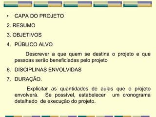 CAPA DO PROJETO   2.  RESUMO   3. OBJETIVOS   PÚBLICO ALVO Descrever a que quem se destina o projeto e que pessoas serão beneficiadas pelo projeto   DISCIPLINAS ENVOLVIDAS DURAÇÃO . Explicitar as quantidades de aulas que o projeto envolverá.  Se possível, estabelecer  um cronograma detalhado  de execução do projeto. 