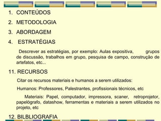 CONTEÚDOS METODOLOGIA ABORDAGEM   ESTRATÉGIAS    Descrever as estratégias, por exemplo: Aulas expositiva,  grupos de discussão, trabalhos em grupo, pesquisa de campo, construção de artefatos, etc... 11. RECURSOS Citar os recursos materiais e humanos a serem utilizados:  Humanos: Professores, Palestrantes, profissionais técnicos, etc Materiais: Papel, computador, impressora, scaner,  retroprojetor, papelógrafo, datashow, ferramentas e materiais a serem utilizados no projeto, etc   12. BILBLIOGRAFIA 