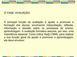 3ª FASE: AVALIAÇÃO.   A principal função da avaliação é ajudar a promover a formação dos alunos, envolvendo interpretação, reflexão, informação e decisão sobre os processos de ensino-aprendizagem. A avaliação formativa assume, por isso, uma importância especial. Como indica Hadji (1994), para realizar a sua função geral de ajudar a promover a aprendizagem, ela deve envolver:        