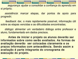 segurança : ajudar a consolidar a confiança do aprendiz em si próprio;     assistência : marcar etapas, dar pontos de apoio para progredir;         feedback : dar, o mais rapidamente possível, informação útil sobre as etapas vencidas e as dificuldades encontradas;        diálogo : alimentar um verdadeiro diálogo entre professor e aluno, fundamentado em dados precisos. Antes de iniciar o projeto os alunos deverão ser informados sobre como serão avaliados. As formas de avaliação deverão  ser colocadas claramente e os prazos informados com antecedência. Sendo assim a avaliação é parte integrante do cronograma de execução do projeto.   