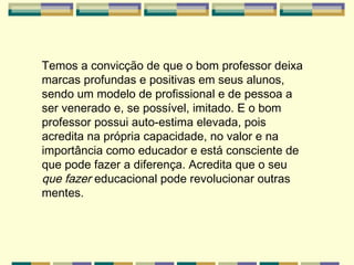 Temos a convicção de que o bom professor deixa marcas profundas e positivas em seus alunos, sendo um modelo de profissional e de pessoa a ser venerado e, se possível, imitado. E o bom professor possui auto-estima elevada, pois acredita na própria capacidade, no valor e na importância como educador e está consciente de que pode fazer a diferença. Acredita que o seu  que fazer  educacional pode revolucionar outras mentes. 