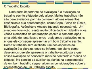 O Trabalho Escrito Uma parte importante da avaliação é a avaliação do trabalho escrito efetuado pelo aluno. Muitos trabalhos não são bem avaliados por não conterem alguns elementos essências a sua apresentação, como Capa, Folha de Rosto, Bibliografia, Apêndice e Anexos (quando necessário).  Um  aluno em formação  sente muita dificuldade em identificar os vários elementos de um trabalho escrito e somente após uma série de tentativas e erros  e algumas avaliações ruins é  que ele consegue apresentar um bom trabalho escrito.  Como o trabalho será avaliado, um dos aspectos da avaliação é a clareza, deve-se informar ao aluno como desejamos que ele apresente o trabalho escrito para que nossa avaliação se concentre mais no conteúdo e menos na estética. No sentido de auxiliar os alunos na apresentação de um bom trabalho segue  algumas considerações sobre a apresentação de um  trabalho escrito:   