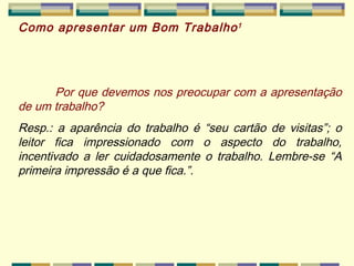 Como apresentar um Bom Trabalho 1 Por que devemos nos preocupar com a apresentação de um trabalho? Resp.: a aparência do trabalho é “seu cartão de visitas”; o leitor fica impressionado com o aspecto do trabalho, incentivado a ler cuidadosamente o trabalho. Lembre-se “A primeira impressão é a que fica.”. 