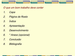 O que um bom trabalho deve conter 1.        Capa 2.        Página de Rosto 3.        Índice 4.        Apresentação 5.        Desenvolvimento 6.        * Anexo (opcional) 7.        Conclusão  8.        Bibliografia 