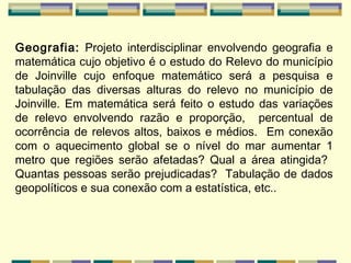 Geografia:  Projeto interdisciplinar envolvendo geografia e matemática cujo objetivo é o estudo do Relevo do município de Joinville cujo enfoque matemático será a pesquisa e tabulação das diversas alturas do relevo no município de Joinville. Em matemática será feito o estudo das variações de relevo envolvendo razão e proporção,  percentual de ocorrência de relevos altos, baixos e médios.  Em conexão com o aquecimento global se o nível do mar aumentar 1 metro que regiões serão afetadas? Qual a área atingida?  Quantas pessoas serão prejudicadas?  Tabulação de dados geopolíticos e sua conexão com a estatística, etc..   