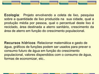 Ecologia :  Projeto envolvendo a coleta de lixo, pesquisa sobre a quantidade de lixo produzida na  sua cidade, qual a produção média por pessoa, qual o percentual deste lixo é reciclado, área destinada a aterro sanitário, crescimento da área de aterro em função do crescimento populacional.   Recursos hídricos : Relacionar matemática e gasto de água, gráficos de funções podem ser usados para prever o consumo futuro de água em função do crescimento populacional, valores dispendidos com o consumo de água, formas de economizar, etc..   