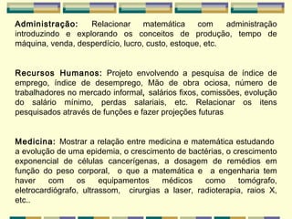 Administração:  Relacionar matemática com   administração introduzindo e explorando os conceitos de produção, tempo de máquina, venda, desperdício, lucro, custo, estoque, etc. Recursos Humanos:  Projeto envolvendo a pesquisa de índice de emprego, índice de desemprego, Mão de obra ociosa, número de trabalhadores no mercado informal ,  salários fixos, comissões, evolução do salário mínimo, perdas salariais, etc. Relacionar os itens pesquisados através de funções e fazer projeções futuras Medicina:  Mostrar a relação entre medicina e matemática estudando  a evolução de uma epidemia, o crescimento de bactérias, o crescimento exponencial de células cancerígenas, a dosagem de remédios em função do peso corporal,  o que a matemática e  a engenharia tem haver com os equipamentos médicos como tomógrafo, eletrocardiógrafo, ultrassom,  cirurgias a laser, radioterapia, raios X, etc..    
