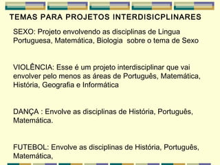 TEMAS PARA PROJETOS INTERDISICPLINARES   SEXO:  Projeto envolvendo as disciplinas de Lingua Portuguesa, Matemática, Biologia  sobre o tema de Sexo   VIOLÊNCIA:  Esse é um projeto interdisciplinar que vai envolver pelo menos as áreas de Português, Matemática, História, Geografia e Informática   DANÇA : Envolve as  disciplinas de História, Português, Matemática. FUTEBOL: Envolve as  disciplinas de  História, Português, Matemática,  
