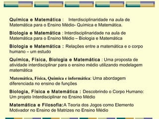 Química e Matemática  :  Interdisciplinaridade na aula de Matemática para o Ensino Médio- Química e Matemática.   Biologia e Matemática  :  Interdisciplinaridade na aula de Matemática para o Ensino Médio – Biologia e Matemática   Biologia e Matemática :  Relações entre a matemática e o corpo humano – um estudo   Química, Física, Biologia e Matemática  :  Uma proposta de atividade interdisciplinar para o ensino médio utilizando modelagem matemática Matemática, Física, Química e informática : Uma abordagem diferenciada no ensino de funções  Biologia, Física e Matemática  :  Descobrindo o Corpo Humano: Um projeto Interdisciplinar no Ensino Médio   Matemática e Filosofia : A Teoria dos Jogos como Elemento Motivador no Ensino de Matrizes no Ensino Médio   