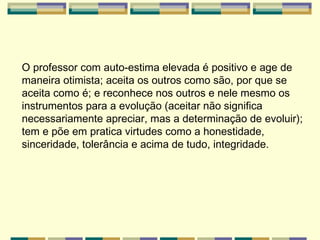 O professor com auto-estima elevada é positivo e age de maneira otimista; aceita os outros como são, por que se aceita como é; e reconhece nos outros e nele mesmo os instrumentos para a evolução (aceitar não significa necessariamente apreciar, mas a determinação de evoluir); tem e põe em pratica virtudes como a honestidade, sinceridade, tolerância e acima de tudo, integridade. 