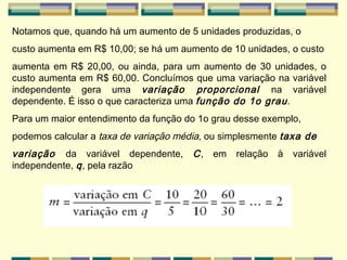 Notamos que, quando há um aumento de 5 unidades produzidas, o custo aumenta em R$ 10,00; se há um aumento de 10 unidades, o custo aumenta em R$ 20,00, ou ainda, para um aumento de 30 unidades, o custo aumenta em R$ 60,00. Concluímos que uma variação na variável independente gera uma  variação proporcional  na variável dependente. É isso o que caracteriza uma  função do 1o grau . Para um maior entendimento da função do 1o grau desse exemplo, podemos calcular a  taxa de variação média , ou simplesmente  taxa de variação  da variável dependente,  C , em relação à variável independente,  q ,  pela razão   
