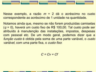 Nesse exemplo, a razão  m  = 2 dá o acréscimo no custo correspondente ao acréscimo de 1 unidade na quantidade. Notamos ainda que, mesmo se não forem produzidas camisetas ( q  = 0), haverá um custo fixo de R$ 100,00. Tal custo pode ser atribuído à manutenção das instalações, impostos, despesas com pessoal etc. De um modo geral, podemos dizer que a  função custo  é obtida pela soma de uma parte variável, o  custo variável , com uma parte fixa, o  custo   fixo :  C = Cv + Cf 