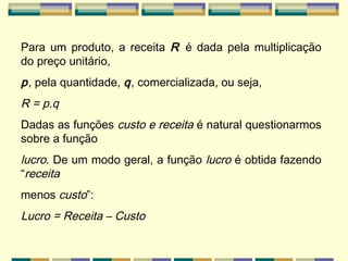 Para um produto, a receita  R  é dada pela multiplicação do preço unitário, p , pela quantidade,  q , comercializada, ou seja, R = p.q   Dadas as funções  custo e receita  é natural questionarmos sobre a função lucro . De um modo geral, a função  lucro  é obtida fazendo “ receita menos  custo ”: Lucro = Receita – Custo   