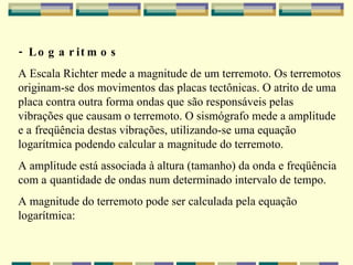 - Logaritmos A Escala Richter mede a magnitude de um terremoto. Os terremotos originam-se   dos movimentos das placas tectônicas. O atrito de uma placa contra outra forma ondas que   são responsáveis pelas vibrações que causam o terremoto. O sismógrafo mede a amplitude e a   freqüência destas vibrações, utilizando-se uma equação logarítmica podendo calcular a   magnitude do terremoto. A amplitude está associada à altura (tamanho) da onda e freqüência com a   quantidade de ondas num determinado intervalo de tempo. A magnitude do terremoto pode ser calculada pela equação logarítmica: 