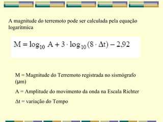 A magnitude do terremoto pode ser calculada pela equação logarítmica M = Magnitude do Terremoto registrada no sismógrafo ( μ m) A = Amplitude do movimento da onda na Escala Richter Δt = variação do Tempo   