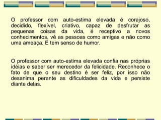 O professor com auto-estima elevada é corajoso, decidido, flexível, criativo, capaz de desfrutar as pequenas coisas da vida, é receptivo a novos conhecimentos, vê as pessoas como amigas e não como uma ameaça. E tem senso de humor. O professor com auto-estima elevada confia nas próprias idéias e saber ser merecedor da felicidade. Reconhece o fato de que o seu destino é ser feliz, por isso não desanima perante as dificuldades da vida e persiste diante delas. 