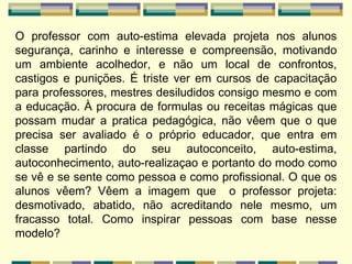 O professor com auto-estima elevada projeta nos alunos segurança, carinho e interesse e compreensão, motivando um ambiente acolhedor, e não um local de confrontos, castigos e punições. É triste ver em cursos de capacitação para professores, mestres desiludidos consigo mesmo e com a educação. À procura de formulas ou receitas mágicas que possam mudar a pratica pedagógica, não vêem que o que precisa ser avaliado é o próprio educador, que entra em classe partindo do seu autoconceito, auto-estima, autoconhecimento, auto-realizaçao e portanto do modo como se vê e se sente como pessoa e como profissional. O que os alunos vêem? Vêem a imagem que  o professor projeta: desmotivado, abatido, não acreditando nele mesmo, um fracasso total. Como inspirar pessoas com base nesse modelo? 