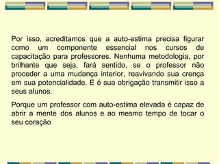 Por isso, acreditamos que a auto-estima precisa figurar como um componente essencial nos cursos de capacitação para professores. Nenhuma metodologia, por brilhante que seja, fará sentido, se o professor não proceder a uma mudança interior, reavivando sua crença em sua potencialidade. E é sua obrigação transmitir isso a seus alunos. Porque um professor com auto-estima elevada é capaz de abrir a mente   dos alunos e ao mesmo tempo de tocar o seu coração 