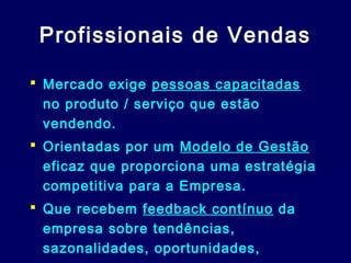 Profissionais de Vendas
 Mercado exige pessoas capacitadas
no produto / serviço que estão
vendendo.
 Orientadas por um Modelo de Gestão
eficaz que proporciona uma estratégia
competitiva para a Empresa.
 Que recebem feedback contínuo da
empresa sobre tendências,
sazonalidades, oportunidades,

 